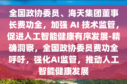 全國政協(xié)委員、海天集團(tuán)董事長費(fèi)功全，加強(qiáng) AI 技術(shù)監(jiān)管，促進(jìn)人工智能健康有序發(fā)展-精確洞察，全國政協(xié)委員費(fèi)功全呼吁，強(qiáng)化AI監(jiān)管，推動(dòng)人工智能健康發(fā)展