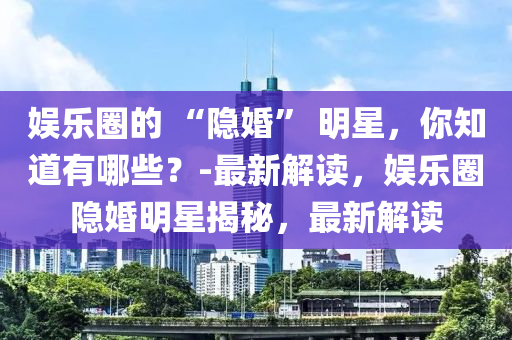 娛樂圈的 “隱婚” 明星，你知道有哪些？-最新解讀，娛樂圈隱婚明星揭秘，最新解讀