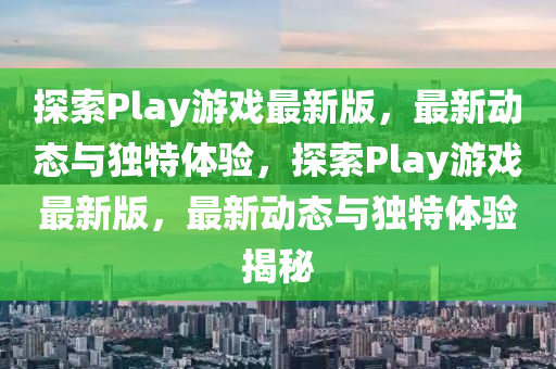 探索Play游戲最新版，最新動態(tài)與獨特體驗，探索Play游戲最新版，最新動態(tài)與獨特體驗揭秘