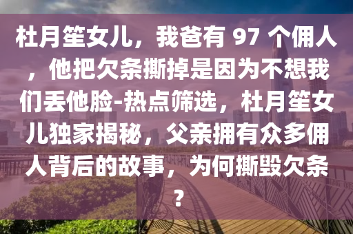 杜月笙女兒，我爸有 97 個傭人，他把欠條撕掉是因為不想我們丟他臉-熱點篩選，杜月笙女兒獨家揭秘，父親擁有眾多傭人背后的故事，為何撕毀欠條？