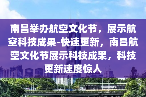 南昌舉辦航空文化節(jié)，展示航空科技成果-快速更新，南昌航空文化節(jié)展示科技成果，科技更新速度驚人