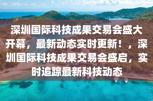 深圳國際科技成果交易會盛大開幕，最新動態(tài)實時更新！，深圳國際科技成果交易會盛啟，實時追蹤最新科技動態(tài)