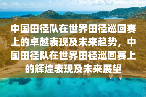 中國田徑隊(duì)在世界田徑巡回賽上的卓越表現(xiàn)及未來趨勢，中國田徑隊(duì)在世界田徑巡回賽上的輝煌表現(xiàn)及未來展望