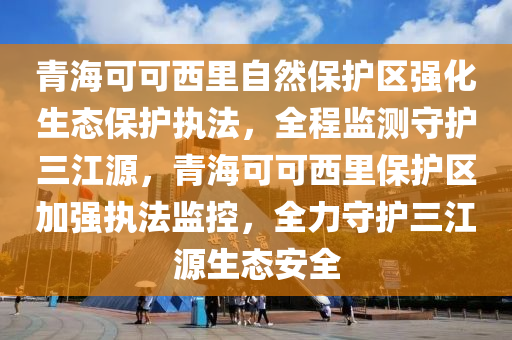 青海可可西里自然保護(hù)區(qū)強(qiáng)化生態(tài)保護(hù)執(zhí)法，全程監(jiān)測守護(hù)三江源，青?？煽晌骼锉Ｗo(hù)區(qū)加強(qiáng)執(zhí)法監(jiān)控，全力守護(hù)三江源生態(tài)安全