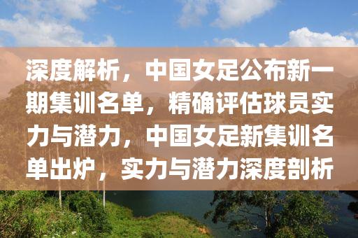 深度解析，中國女足公布新一期集訓(xùn)名單，精確評估球員實(shí)力與潛力，中國女足新集訓(xùn)名單出爐，實(shí)力與潛力深度剖析