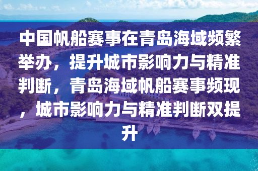 中國帆船賽事在青島海域頻繁舉辦，提升城市影響力與精準(zhǔn)判斷，青島海域帆船賽事頻現(xiàn)，城市影響力與精準(zhǔn)判斷雙提升