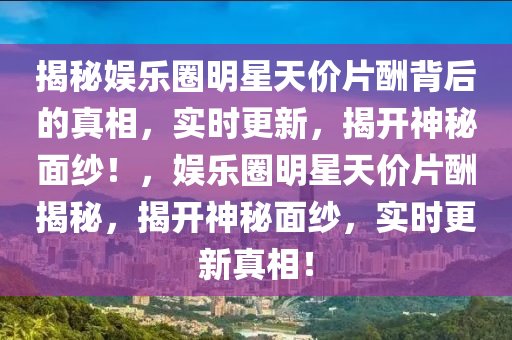 揭秘娛樂圈明星天價片酬背后的真相，實時更新，揭開神秘面紗！，娛樂圈明星天價片酬揭秘，揭開神秘面紗，實時更新真相！