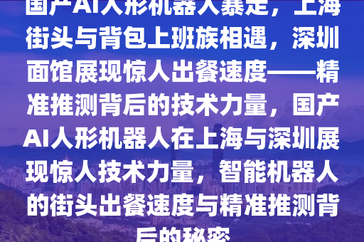 國產(chǎn)AI人形機器人暴走，上海街頭與背包上班族相遇，深圳面館展現(xiàn)驚人出餐速度——精準(zhǔn)推測背后的技術(shù)力量，國產(chǎn)AI人形機器人在上海與深圳展現(xiàn)驚人技術(shù)力量，智能機器人的街頭出餐速度與精準(zhǔn)推測背后的秘密