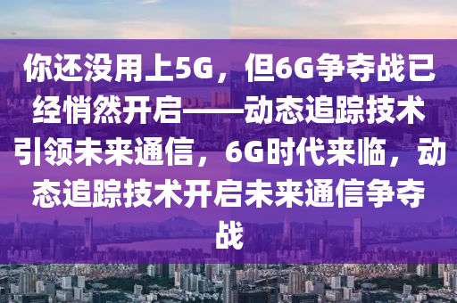 你還沒用上5G，但6G爭奪戰(zhàn)已經(jīng)悄然開啟——動態(tài)追蹤技術引領未來通信，6G時代來臨，動態(tài)追蹤技術開啟未來通信爭奪戰(zhàn)