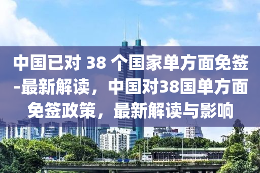 中國已對 38 個國家單方面免簽-最新解讀，中國對38國單方面免簽政策，最新解讀與影響