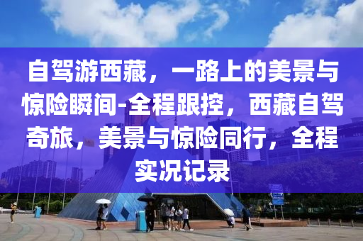 自駕游西藏，一路上的美景與驚險瞬間-全程跟控，西藏自駕奇旅，美景與驚險同行，全程實況記錄