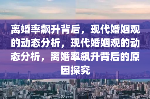 離婚率飆升背后，現(xiàn)代婚姻觀的動態(tài)分析，現(xiàn)代婚姻觀的動態(tài)分析，離婚率飆升背后的原因探究