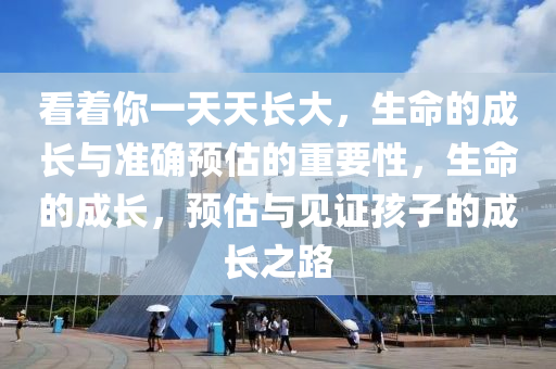 看著你一天天長大，生命的成長與準確預估的重要性，生命的成長，預估與見證孩子的成長之路