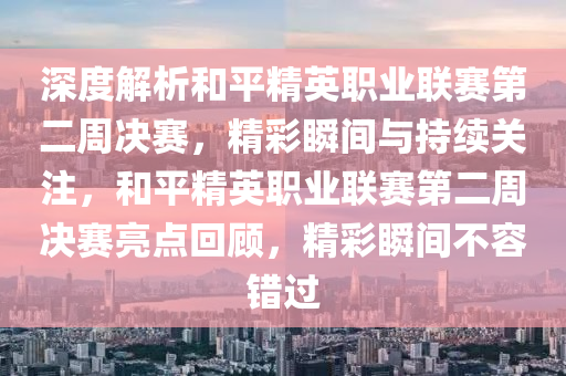 深度解析和平精英職業(yè)聯(lián)賽第二周決賽，精彩瞬間與持續(xù)關注，和平精英職業(yè)聯(lián)賽第二周決賽亮點回顧，精彩瞬間不容錯過