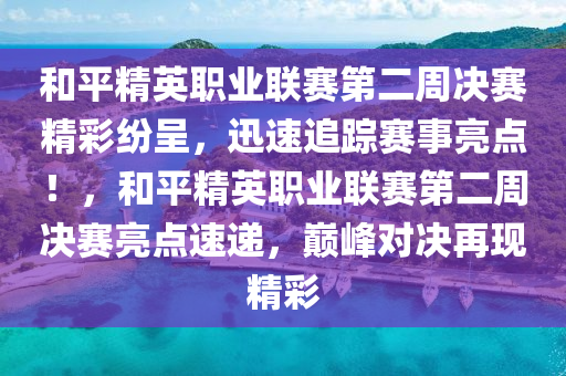 和平精英職業(yè)聯(lián)賽第二周決賽精彩紛呈，迅速追蹤賽事亮點(diǎn)！，和平精英職業(yè)聯(lián)賽第二周決賽亮點(diǎn)速遞，巔峰對(duì)決再現(xiàn)精彩