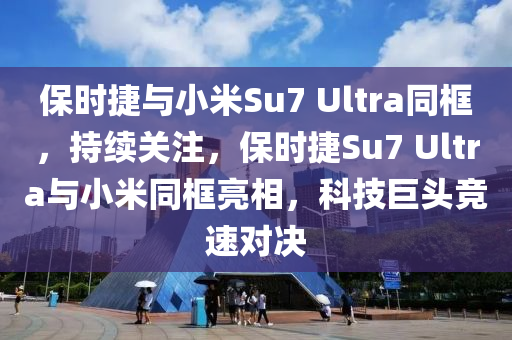 保時捷與小米Su7 Ultra同框，持續(xù)關注，保時捷Su7 Ultra與小米同框亮相，科技巨頭競速對決