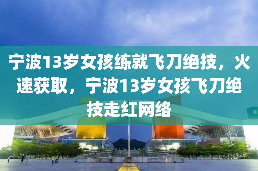 寧波13歲女孩練就飛刀絕技，火速獲取，寧波13歲女孩飛刀絕技走紅網(wǎng)絡(luò)