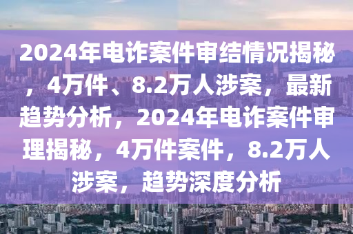 2024年電詐案件審結(jié)情況揭秘，4萬件、8.2萬人涉案，最新趨勢分析，2024年電詐案件審理揭秘，4萬件案件，8.2萬人涉案，趨勢深度分析