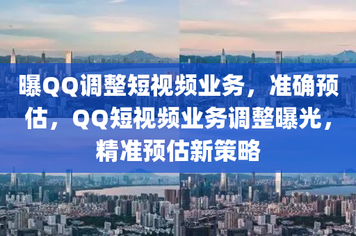 曝QQ調(diào)整短視頻業(yè)務(wù)，準(zhǔn)確預(yù)估，QQ短視頻業(yè)務(wù)調(diào)整曝光，精準(zhǔn)預(yù)估新策略