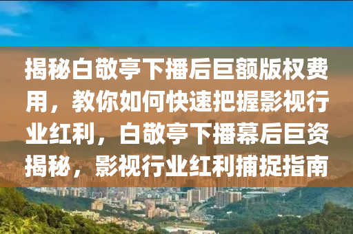 揭秘白敬亭下播后巨額版權(quán)費(fèi)用，教你如何快速把握影視行業(yè)紅利，白敬亭下播幕后巨資揭秘，影視行業(yè)紅利捕捉指南