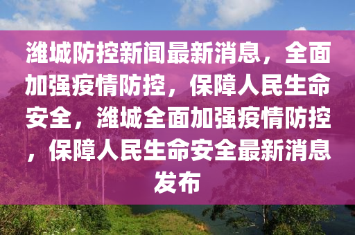 濰城防控新聞最新消息，全面加強(qiáng)疫情防控，保障人民生命安全，濰城全面加強(qiáng)疫情防控，保障人民生命安全最新消息發(fā)布