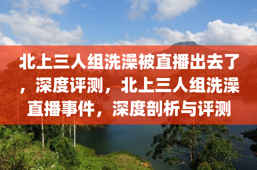 北上三人組洗澡被直播出去了，深度評測，北上三人組洗澡直播事件，深度剖析與評測