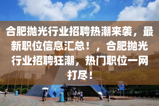 合肥拋光行業(yè)招聘熱潮來襲，最新職位信息匯總！，合肥拋光行業(yè)招聘狂潮，熱門職位一網(wǎng)打盡！