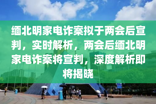 緬北明家電詐案擬于兩會后宣判，實(shí)時解析，兩會后緬北明家電詐案將宣判，深度解析即將揭曉