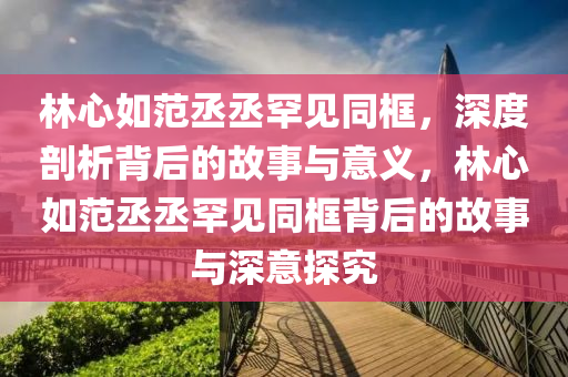 林心如范丞丞罕見同框，深度剖析背后的故事與意義，林心如范丞丞罕見同框背后的故事與深意探究