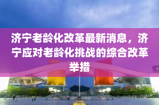 濟寧老齡化改革最新消息，濟寧應(yīng)對老齡化挑戰(zhàn)的綜合改革舉措