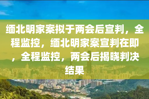 緬北明家案擬于兩會后宣判，全程監(jiān)控，緬北明家案宣判在即，全程監(jiān)控，兩會后揭曉判決結(jié)果