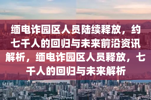 緬電詐園區(qū)人員陸續(xù)釋放，約七千人的回歸與未來前沿資訊解析，緬電詐園區(qū)人員釋放，七千人的回歸與未來解析