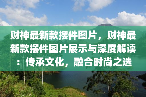 財(cái)神最新款擺件圖片，財(cái)神最新款擺件圖片展示與深度解讀：傳承文化，融合時(shí)尚之選