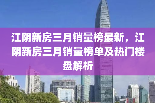 江陰新房三月銷量榜最新，江陰新房三月銷量榜單及熱門樓盤解析