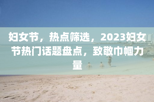 婦女節(jié)，熱點(diǎn)篩選，2023婦女節(jié)熱門話題盤點(diǎn)，致敬巾幗力量