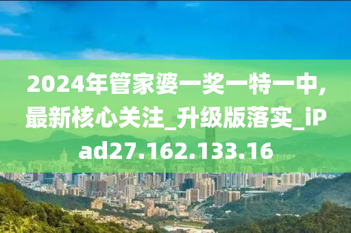 2024年管家婆一獎(jiǎng)一特一中,最新核心關(guān)注_升級版落實(shí)_iPad27.162.133.16