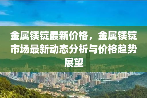 金屬鎂錠最新價(jià)格，金屬鎂錠市場最新動(dòng)態(tài)分析與價(jià)格趨勢展望