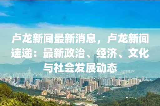 盧龍新聞最新消息，盧龍新聞速遞：最新政治、經(jīng)濟(jì)、文化與社會(huì)發(fā)展動(dòng)態(tài)