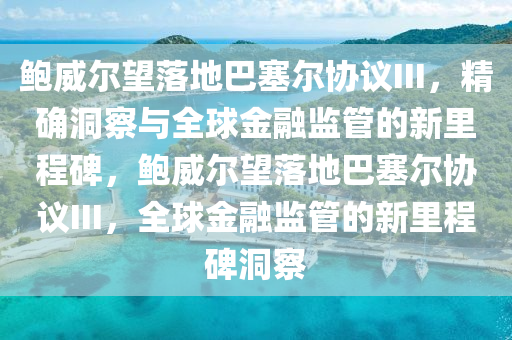 鮑威爾望落地巴塞爾協(xié)議III，精確洞察與全球金融監(jiān)管的新里程碑，鮑威爾望落地巴塞爾協(xié)議III，全球金融監(jiān)管的新里程碑洞察