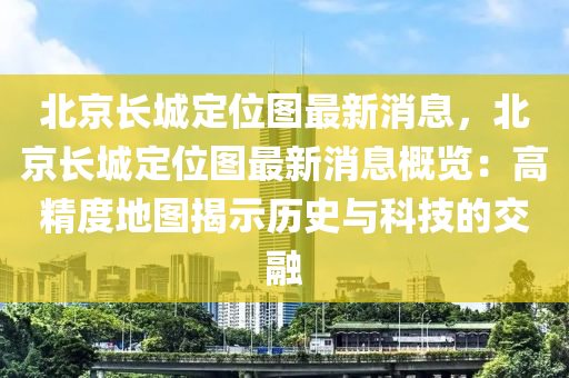 北京長城定位圖最新消息，北京長城定位圖最新消息概覽：高精度地圖揭示歷史與科技的交融