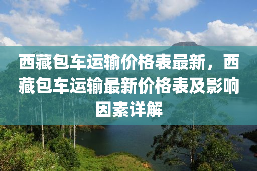 西藏包車運輸價格表最新，西藏包車運輸最新價格表及影響因素詳解