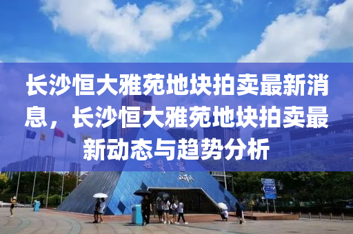 長沙恒大雅苑地塊拍賣最新消息，長沙恒大雅苑地塊拍賣最新動態(tài)與趨勢分析