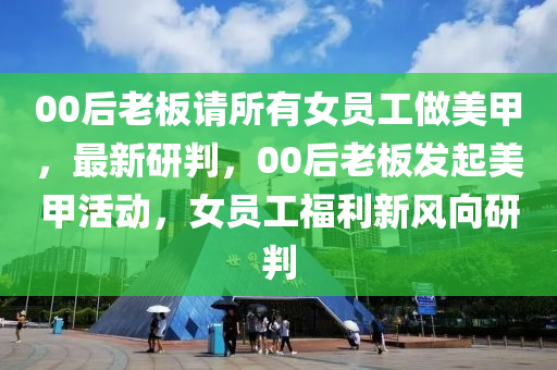 00后老板請(qǐng)所有女員工做美甲，最新研判，00后老板發(fā)起美甲活動(dòng)，女員工福利新風(fēng)向研判