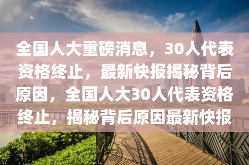 全國人大重磅消息，30人代表資格終止，最新快報揭秘背后原因，全國人大30人代表資格終止，揭秘背后原因最新快報