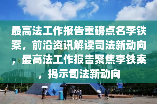 最高法工作報(bào)告重磅點(diǎn)名李鐵案，前沿資訊解讀司法新動(dòng)向，最高法工作報(bào)告聚焦李鐵案，揭示司法新動(dòng)向