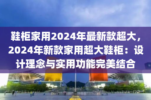 鞋柜家用2024年最新款超大，2024年新款家用超大鞋柜：設(shè)計(jì)理念與實(shí)用功能完美結(jié)合