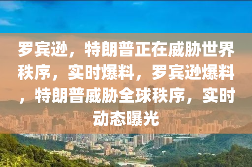 羅賓遜，特朗普正在威脅世界秩序，實(shí)時爆料，羅賓遜爆料，特朗普威脅全球秩序，實(shí)時動態(tài)曝光