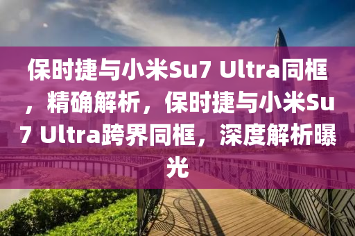 保時捷與小米Su7 Ultra同框，精確解析，保時捷與小米Su7 Ultra跨界同框，深度解析曝光