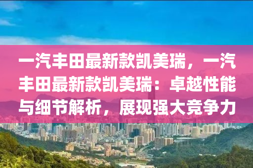 一汽豐田最新款凱美瑞，一汽豐田最新款凱美瑞：卓越性能與細節(jié)解析，展現(xiàn)強大競爭力