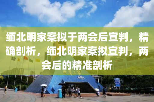 緬北明家案擬于兩會(huì)后宣判，精確剖析，緬北明家案擬宣判，兩會(huì)后的精準(zhǔn)剖析